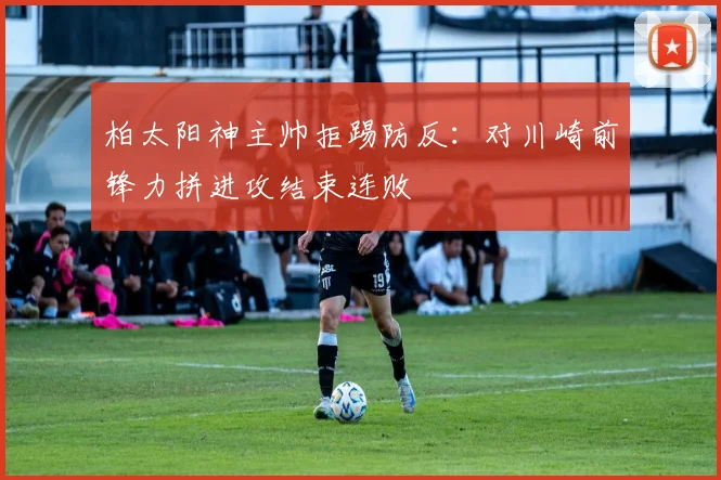 柏太阳神主帅拒踢防反：对川崎前锋力拼进攻结束连败
