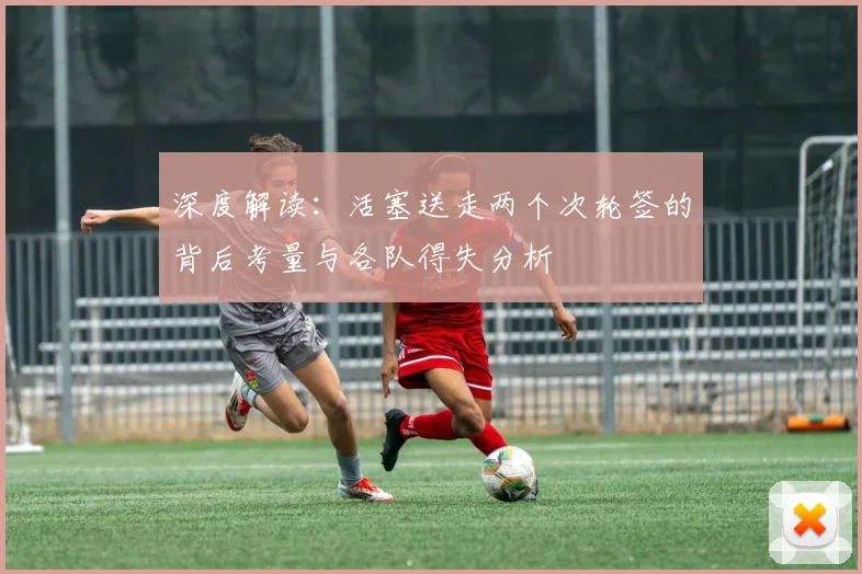 深度解读:活塞送走两个次轮签的背后考量与各队得失分析