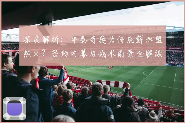 深度解析:丰泰奇奥为何底薪加盟热火?签约内幕与战术前景全解读
