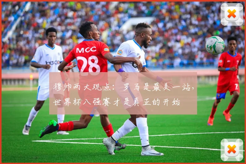 穆帅两大观点：罗马是最美一站，世界杯八强赛才是真正的开始