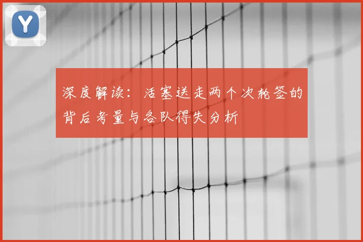 深度解读:活塞送走两个次轮签的背后考量与各队得失分析