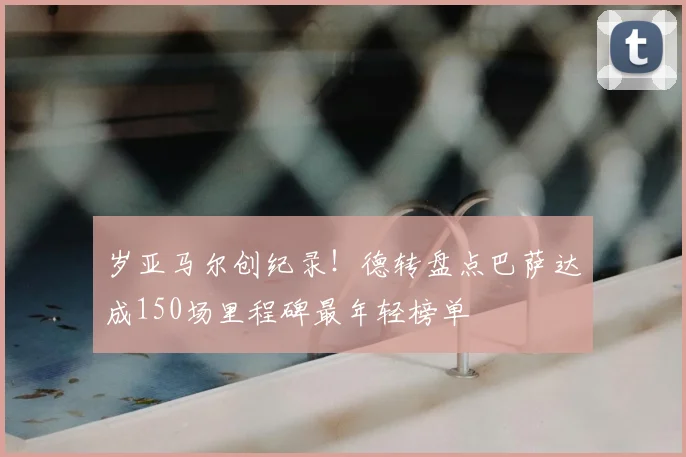 岁亚马尔创纪录！德转盘点巴萨达成150场里程碑最年轻榜单