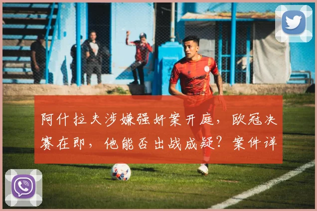阿什拉夫涉嫌强奸案开庭,欧冠决赛在即,他能否出战成疑?案件详情解析