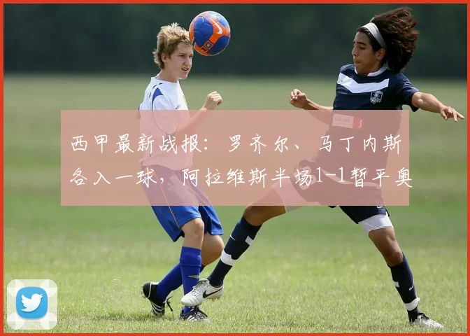 西甲最新战报：罗齐尔、马丁内斯各入一球，阿拉维斯半场1-1暂平奥萨苏纳