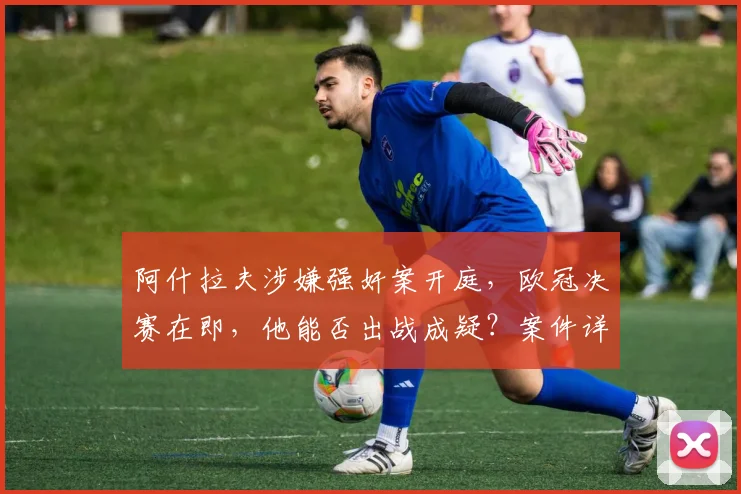 阿什拉夫涉嫌强奸案开庭,欧冠决赛在即,他能否出战成疑?案件详情解析