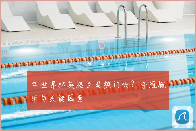 年世界杯英格兰是热门吗？夺冠概率与关键因素